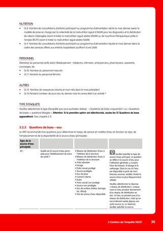 NUTRITION
•	 GI.8. Nombre de consultations d’enfants participant au programme d‘alimentation sèche le mois dernier (selon le 	
	 modèle de prise en charge par la collectivité de la malnutrition aiguë [CMAM] pour les diagnostics et la distribution 	
	 de rations mélangées visant à traiter la malnutrition aiguë sévère [MAM] ou de nourriture thérapeutique prête à 	
	 l’emploi [RUTF] visant à traiter la malnutrition aiguë sévère [SAM])
•	 GI.9. Nombre de consultations d’enfants participant au programme d’alimentation liquide le mois dernier (dans le 	
	 cadre des services offerts aux enfants hospitalisés souffrant d’une SAM)
PERSONNEL
Membres du personnel actifs dans l’établissement : médecins, infirmiers, ambulanciers, pharmaciens, assistants,
concierges, etc.
•	 GI.10. Nombre du personnel masculin
•	 GI.11. Nombre du personnel féminin
AUTRES
•	 GI.12. Nombre de naissances (vivants et mort-nés) dans le mois précédent
•	 GI.13 Pendant combien de jours lors du dernier mois le centre était-il en activité ?
TYPE D’ENQUETE
Veuillez sélectionner le type d’enquête que vous souhaitez réaliser : « Questions de base uniquement » ou « Questions
de bases + questions élargies ». Attention: Si la première option est sélectionnée, seules les 12 Questions de base
apparaîtront. (Voir chapitre 3.1).
3.2.3	 Questions de base – eau
Le JMP recommande trois questions pour déterminer le niveau de service en matière d’eau en fonction du type, de
l’emplacement et de la disponibilité de la source d’eau (principale) :
3 Contenu de l’enquête FACET 36
Type de la
source d’eau
principale
W.1. Quelle est la source d‘eau princi-
pale pour l’établissement de soins
de santé ?
• Réseau de distribution d’eau à
l’intérieur de la structure
• Réseau de distribution d’eau à
l’extérieur de la structure
• Puits tubulaire
• Forage
• Puits creusé protégé
• Source protégée
• Eau de pluie
• Camion-citerne
• Autre
• Puits creusé non protégé
• Source non-protégée
• Eau de surface (rivière, barrage,
lac, étang)
• Pas de source d’eau disponible
Veuillez spécifier le type de
source d‘eau principal. La question
se réfère à la source d‘eau pour
l‘utilisation générale, y compris
l’eau de boisson, le lavage et le
nettoyage. Dans le cas où l’eau
est disponible à partir de nom-
breuses sources, veuillez choisir la
source d’eau la plus fréquemment
utilisée.
Veuillez sélectionner la réponse
« réseau de distribution » unique-
ment si l‘eau provient directement
d‘un réseau de distribution en
eau. Si l‘eau ne provient pas d‘un
réseau de distribution, mais qu‘un
raccordement existe depuis une
autre source ou un réservoir,
veuillez spécifier la source.
 