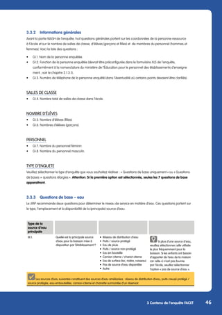 46
3 Contenu de l’enquête FACET
3.3.2	 Informations générales
Avant la partie WASH de l’enquête, huit questions générales portent sur les coordonnées de la personne-ressource
à l’école et sur le nombre de salles de classe, d’élèves (garçons et filles) et de membres du personnel (hommes et
femmes). Voici la liste des questions :
•	 GI.1. Nom de la personne enquêtée.
•	 GI.2. Fonction de la personne enquêtée (devrait être préconfigurée dans le formulaire XLS de l’enquête,
	 conformément à la nomenclature du ministère de l’Éducation pour le personnel des établissements d’enseigne		
	 ment ; voir le chapitre 2.1.3.1)..
•	 GI.3. Numéro de téléphone de la personne enquêté (dans l’éventualité où certains points devaient être clarifiés).
SALLES DE CLASSE
•	 GI.4. Nombre total de salles de classe dans l’école.
NOMBRE D’ÉLÈVES
•	 GI.5. Nombre d’élèves (filles).
•	 GI.6. Nombres d’élèves (garçons).
PERSONNEL
•	 GI.7. Nombre du personnel féminin
•	 GI.8. Nombre du personnel masculin.
TYPE D’ENQUETE
Veuillez sélectionner le type d’enquête que vous souhaitez réaliser : « Questions de base uniquement » ou « Questions
de bases + questions élargies ». Attention: Si la première option est sélectionnée, seules les 7 questions de base
apparaitront.
3.3.3	 Questions de base – eau
Le JMP recommande deux questions pour déterminer le niveau de service en matière d’eau. Ces questions portent sur
le type, l’emplacement et la disponibilité de la (principale) source d’eau.
Type de la
source d’eau
principale
W.1. Quelle est la principale source
d‘eau pour la boisson mise à
disposition par l‘établissement ?
•	 Réseau de distribution d’eau
•	 Puits / source protégé
•	 Eau de pluie
•	 Puits / source non-protégé
•	 Eau en bouteille
•	 Camion citerne / chariot citerne
•	 Eau de surface (lac, rivière, ruisseau)
•	 Pas de source d’eau disponible
•	Autre
Si plus d‘une source d‘eau,
veuillez sélectionner celle utilisée
le plus fréquemment pour la
boisson. Si les enfants ont besoin
d‘apporter de l‘eau de la maison
car celle-ci n‘est pas fournie
par l‘école, veuillez sélectionner
l‘option « pas de source d‘eau ».
Les sources d’eau suivantes constituent des sources d’eau améliorées : réseau de distribution d’eau, puits creusé protégé /
source protégée, eau embouteillée, camion-citerne et charrette surmontée d’un réservoir.
 
