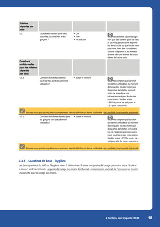 48
3 Contenu de l’enquête FACET
Toilettes
séparées par
sexe
S.3. Les toilettes/latrines sont-elles
séparées pour les filles et les
garçons ?
•	Oui
•	Non
•	 Ne sait pas
Des toilettes séparées signi-
fient que des toilettes pour les filles
et pour les garçons sont disponib-
les dans l‘école ou que l‘école n‘est
pas mixte. Pour être considérées
comme « séparées », les toilettes
doivent offrir une intimité face aux
élèves de l‘autre sexe.
3.3.5	 Questions de base – hygiène
Les deux questions du JMP sur l’hygiène visent à déterminer s’il existe des postes de lavage des mains dans l’école et
si ceux-ci sont fonctionnels. Un poste de lavage des mains fonctionnel consiste en un savon et de l’eau avec un bassin/
une cuvette pour le lavage des mains.
Questions
additionnelles
pour les toilettes
séparées
par sexe
S.3.a. Combien de toilettes/latrines
pour les filles sont actuellement
utilisables ?
•	 (saisir le nombre)
Ne compter que les toilet-
tes/latrines utilisables au moment
de l‘enquête. Veuillez noter que
des portes de toilettes verrouill-
ables ne s‘applique pas
nécessairement pour les écoles
préscolaires. Veuillez entrer
« 9999 » pour « Ne sait pas « et
« 0 » pour « aucun/e ».
Assurez-vous que les enquêteurs comprennent bien la définition du terme « utilisable » (accessibilité, fonctionnalité et intimité).
S.3.b. Combien de toilettes/latrines pour
les garçons sont actuellement
utilisables ?
•	 (saisir le nombre)
Ne compter que les toilet-
tes/latrines utilisables au moment
de l‘enquête. Veuillez noter que
des portes de toilettes verrouillab-
les ne s‘applique pas nécessaire-
ment pour les écoles préscolaires.
Veuillez entrer « 9999 » pour « Ne
sait pas« et « 0 » pour « aucun/e ».
Assurez-vous que les enquêteurs comprennent bien la définition du terme « utilisable » (accessibilité, fonctionnalité et intimité).
 