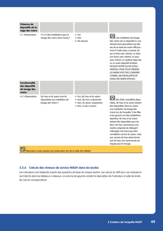 49
3 Contenu de l’enquête FACET
3.3.6	 Calculs des niveaux de service WASH dans les écoles
Les indicateurs sont élaborés à partir des questions de base de chaque section. Les calculs du JMP pour ces indicateurs
sont décrits dans les tableaux ci-dessous. La colonne de gauche contient la description de l’indicateur et celle de droite
les calculs correspondants.
Fonctionnalité
des dispositifs
de lavage des
mains
H.2. (Observation) De l‘eau et du savon sont-ils
disponibles aux installation de
lavage des mains ?
•	 Oui, de l‘eau et du savon
•	 Non, de l‘eau uniquement
•	 Non, du savon uniquement
•	 Non, ni eau ni savon
Afin d‘être considérés dispo-
nibles, de l‘eau et du savon doivent
être disponibles dans au moins
une installation de lavage des
mains lors de l‘enquête. Si les filles
et les garçons ont des installations
séparées, de l‘eau et du savon
doivent être disponibles pour les
deux. De l‘eau savonneuse (une
solution préparée de détergent
mélangée à de l‘eau) peut être
considérée comme du savon, mais
pas comme de l‘eau étant donné
que de l‘eau non-savonneuse est
requise pour le rinçage.
Répondez à cette question par observation lors de la visite des toilettes.
Présence de
dispositifs de la-
vage des mains
H.1. (Observation) Y-a-t-il des installations pour le
lavage des mains dans l‘école ?
•	Oui
•	Non
•	 Ne sait pas
Une installation de lavage
des mains est un dispositif ou une
infrastructure permettant aux élè-
ves de se laver les mains efficace-
ment à l‘aide d‘eau courante, tel
qu‘un évier avec robinet, un réser-
voir d‘eau avec robinet, un seau
avec robinet, un système tippy-tap
ou un autre dispositif similaire.
VEUILLEZ NOTER QU‘UN SCEAU
PARTAGE UTILISE POUR TREMPER
LES MAINS N‘EST PAS CONSIDERE
COMME UNE INSTALLATION DE
LAVAG DES MAINS EFFICACE.
 