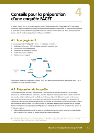 4 Conseils pour la préparation d’une enquête FACET 52
Conseils pour la préparation
d’une enquête FACET
Le présent chapitre offre un survol des mesures à prendre lors de la préparation d’une enquête FACET. La phase de
planification et les jours de formation constituent des éléments essentiels d’une enquête et ont une grande incidence sur
la qualité des données collectées. Il est plus efficace de bien préparer une enquête que de devoir la réorganiser alors
qu’elle a déjà été lancée, ce qui peut s’avérer laborieux et fastidieux.
4.1	 Aperçu général
Le processus d’enquête FACET peut être résumé en cinq étapes principales :
I.	 Modification du formulaire FACET standard et adaptation au contexte local
II.	 Formation de l’équipe d’enquêteurs
III.	 Déploiement de l’enquête sur le terrain
IV.	 Analyse des données collectées
V.	 Établissement d’un rapport
Pour chacune des étapes mentionnées ci-dessus, FACET offre des documents, des outils et des modèles précis, c.-à-d.
un package de « cycle de projet » complet.
4.2	 Préparation de l’enquête
Une bonne préparation contribue à une allocation et à une utilisation efficaces des ressources. Il est nécessaire
d’associer les autorités sanitaires et scolaires aux enquêtes et d’obtenir une approbation écrite quant à la réalisation
des enquêtes. Idéalement, les autorités locales (p. ex., le directeur régional de l’éducation ou de la santé) devraient
participer à l’examen du contenu, à l’organisation de l’itinéraire, à la formation des enquêteurs, au déroulement de
l’enquête et à vérification des résultats. En effet, ce sont les membres de l’administration locale qui connaissent le mieux
les circonstances et les problèmes locaux et leur soutien est inestimable durant la phase de planification de l’enquête.
Il est important d’ébaucher un plan approximatif qui donnera une idée du déroulement de l’enquête tout en laissant de
la place aux imprévus.
•	 Créer un tableau du déroulement de l’enquête qui énumère brièvement les activités, le moment prévu/préférable 	
	 pour la tenue de ces activités et les organisations et personnes responsables 38
.
38
	 La météo et les conditions climatiques peuvent avoir une forte incidence sur l’exactitude d’une enquête. Si possible, choisir une saison ou un moment de 	
	 l’année qui facilite la tenue de l’enquête et accroît la sécurité des enquêteurs.
4
 