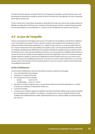 5 Annex 56
56
4 Conseils pour la préparation d’une enquête FACET
formulaire et saisir les réponses. Les experts FACET qui accompagnent les enquêteurs ne doivent intervenir que si cela
est nécessaire et permettre aux enquêteurs de faire des erreurs et de faire face à des difficultés. Plus tard, ces épreuves
feront l’objet d’une discussion.
(3) Enfin, à titre de suivi au test pratique, les équipes se rassemblent de nouveau pour discuter des nouvelles questions et
difficultés auxquelles elles ont fait face et pour comparer les résultats des tests. Garantir un soutien (technique) à portée
de main des enquêteurs en cas de difficulté (p. ex., donner le numéro de téléphone d’un expert qui peut être joint).
4.4	 Le jour de l’enquête
S’assurer que les personnes interrogées savent quel jour et à quelle heure les enquêteurs se présenteront à l’établisse-
ment. Il est important qu’un rapport annuel ou mensuel, si existant, soit accessible durant l’enquête pour faciliter la
collecte de données et d’informations générales (p. ex., l’effectif masculin et féminin, le nombre de patients féminins,
etc.). S’assurer d’aviser deux fois les responsables que l’enquête aura lieu. Durant la phase de planification, demander
aux employés des établissements sélectionnés s’ils consentent à participer à l‘enquête et quel jour et quelle heure leur
conviennent le mieux. Il sera ainsi plus probable que le directeur ou une autre personne compétente soient présents au
moment de la tenue de l’enquête et que les rapports mensuels seront disponibles. Comme les circonstances peuvent
changer rapidement, rappeler au personnel de l’établissement quand l’enquête aura lieu pour vous assurer que le
directeur ou la personne compétente sera bel et bien sur les lieux à ce moment. Veiller à respecter les us et coutumes
du pays. Parfois, il est nécessaire d’informer le personnel deux ou trois jours à l’avance, tandis que dans d’autres pays,
il est préférable d’aviser plus tôt.
Arrivée à l’établissement
Lors de l’arrivée à l’établissement, donner les informations suivantes aux personnes interrogées :
•	 Une courte présentation des enquêteurs
•	 L’explication du contexte de l’enquête
•	 Une indication de la dure de l’enquête :
	 – 	 Basique : 	 environ 25 min
	 – 	 Enquête élargie : 	 environ 45 – 60 min
•	 Demander à consulter le rapport annuel ou mensuel afin de collecter les informations générales (p. ex., l’effectif,
	 le nombre de consultations, la fréquentation scolaire, etc.)
•	 Commencer l’enquête
•	 À mesure que les enquêteurs gagnent en expérience, les tâches peuvent être divisées en deux lorsque les équipes 	
	 sont composées de deux enquêteurs. Par exemple, un enquêteur peut commencer l’enquête tandis que l’autre 	
	 se déplace dans l’établissement pour vérifier l’approvisionnement en eau, l’état des toilettes, les postes de lavage 	
	 des mains, etc.
 