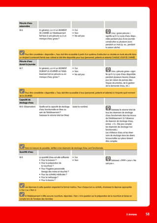 5 Annexe 58
Pénurie d’eau
saisonnière
W.6. En général, y a-t-il un MOMENT
DE L’ANNÉE où l’établissement
fait face à une pénurie ou à un
manque d’eau grave ?
•	Oui
•	Non
•	 Ne sait pas
Une « grave pénurie »
signifie qu’il n’y a pas d’eau dispo-
nible pendant plus d’une journée
consécutive ou plusieurs jours
pendant un mois (p. ex., pendant
la saison sèche).
Pour être considérée « disponible », l’eau doit être accessible à partir d’un système d’adduction ou stockée en toute sécurité dans
un récipient (contenant) fermé avec robinet et doit être disponible pour tous (personnel, patients et aidants) CHAQUE JOUR DE L’ANNÉE.
Pénurie d’eau
durant la journée
W.7. En général, y a-t-il un MOMENT
DURANT LA JOURNÉE où l’étab-
lissement est en pénurie ou en
manque d’eau grave ?
•	Oui
•	Non
•	 Ne sait pas
Une « pénurie grave » signi-
fie qu’il n‘y a pas d’eau disponible
pendant plusieurs heures chaque
jour (en raison de pannes élec-
triques récurrentes, de la gestion
de la demande d’eau, etc.).
Pour être considérée « disponible », l’eau doit être accessible à tous (personnel, patients et aidants) à n’importe quel moment
de la JOURNÉE.
Capacité de
stockage d’eau
W.8. (Observation) Quelle est la capacité de stockage
d’eau fonctionnelle en litres au
sein de l’établissement ?
Saisissez le volume total (en litres)
(saisir le nombre)
Saisissez le volume total de
tous les réservoirs de stockage
d’eau fonctionnels dans les locaux
de l’établissement. En l’absence
de réservoir de stockage d’eau,
entrez « 0 ». (Ne pas compter
les réservoirs de stockage non
fonctionnels.).
Les châteaux d’eau et les réser-
voirs de stockage dans les divers
locaux/salles sur place doivent
être comptés.
Dans la mesure du possible, vérifiez si les réservoirs de stockage d’eau sont fonctionnels.
Quantité d’eau
W.9. La quantité d’eau est-elle suffisante :
•	 Pour la boisson ?
•	 Pour la préparation de
	 la nourriture ?
•	 Pour l’hygiène personnelle
	 (lavage des mains et douche) ?
•	 Pour les activités médicales ?
•	 Pour le nettoyage ?
•	 Pour la lessive ?
•	Oui
•	Non Saisissez « 9999 » pour « Ne
sait pas ».
Les réponses à cette question respectent le format matrice. Pour chaque but ou activité, choisissez la réponse appropriée
(« Oui » ou « Non »).
Si l’établissement n’offre aucune nourriture, répondez « Non » à la question sur la préparation de la nourriture et tenez-en
compte lors de l’analyse des données.
 