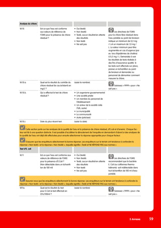 5 Annexe 59
Analyse du chlore
W.10. Est-ce que l‘eau est conforme
aux valeurs de référence de
l‘OMS pour la présence de chlore
résiduel ?
•	 Oui (testé)
•	 Non (testé)
•	 Testé, aucun résultat/en attente
des résultats
•	 Non testé
•	 Ne sait pas
Les directives de l‘OMS
pour le chlore libre résiduel dans
l‘eau potable au point de livraison
indique un minimum de 0,2 mg
/ L et un maximum de 1,0 mg /
L. La valeur minimum peut être
augmentée en cas d‘urgence (par
ex. lors d‘épidémies de choléra)
à 0,5 mg / L. Demandez à voir
les résultats de tests réalisés à
des fins d‘assurance qualité. Si
les tests sont effectués sur place,
prenez un échantillon au point
de livraison et demandez au
personnel de démontrer comment
mesurer le chlore.
W.10.a. Quel est le résultat du contrôle du
chlore résiduel (le cas échéant) en
mg/L ?
(saisir le nombre)
Saisissez « 9999 » pour « Ne
sait pas ».
W.10.b. Qui a effectué le test de chlore
résiduel ?
•	 Un organisme gouvernemental
•	 Une société privée
•	 Un membre du personnel de
l‘établissement
•	 Un acteur de la société civile
(Tdh, autre)
•	 La municipalité
•	 La communauté
•	 Autre (précisez)
W.10.c Date du plus récent test. (saisir la date)
Cette section porte sur les analyses de la qualité de l’eau et la présence de chlore résiduel, d’E.coli et d’arsenic. Chaque fac-
teur est lié à une question distincte. Il est possible d’accélérer le déroulement de l’enquête en demandant d’abord si des analyses de
la qualité de l’eau ont déjà été effectuées pour ensuite sélectionner la réponse appropriée pour chaque facteur.
S’assurer que les enquêteurs sélectionnent la bonne réponse. Les enquêteurs sur le terrain ont tendance à confondre la
réponse « Non testé » et la réponse « Non (testé) », laquelle signifie « Testé et NE RÉPOND PAS aux normes ».
Test d’E. coli
W.11 Est-ce que l‘eau est conforme aux
valeurs de référence de l‘OMS
pour la présence d‘E.Coli ?
(Non détectable dans un échantil-
lon de 100 ml)
•	 Oui (testé)
•	 Non (testé)
•	 Testé, aucun résultat/en attente
des résultats
•	 Non testé
•	 Ne sait pas
Les directives de l‘OMS
recommandent que la bactérie
E. Coli (ou coliformes thermo-
tolérants) soit indétectable dans
tout échantillon de 100 ml d’eau
potable.
Assurez-vous que les enquêteurs sélectionnent la bonne réponse. Les enquêteurs sur le terrain ont tendance à confondre la
réponse « Non testé » et la réponse « Non (testé) », laquelle signifie « Testé et NE RÉPOND PAS aux normes ».
W11a. Quel est le résultat du test
pour E.Coli (si test effectué) en
CFU/100ml ?
(saisir le nombre)
Saisissez « 9999 » pour « Ne
sait pas ».
 