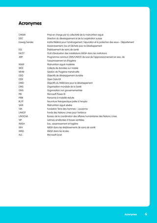 Acronymes
CMAM	 Prise en charge par la collectivité de la malnutrition aiguë
DDC	 Direction du développement et de la coopération suisse
Eawag-Sandec	 Institut fédéral pour l’aménagement, l’épuration et la protection des eaux – Département 	
	 Assainissement, Eau et Déchets pour le Développement
ESS	 Établissement de soins de santé
FACET	 Outil d’évaluation des installations WASH dans les institutions
JMP	 Programme commun OMS/UNICEF de suivi de l’approvisionnement en eau, de
	 l’assainissement et d’hygiène
MAM 	 Malnutrition aiguë modérée
MDC	 Collecte de données sur mobile
MHM	 Gestion de l’hygiène menstruelle
ODD	 Objectifs de développement durable
ODK 	 Open Data Kit
OMD	 Objectifs du Millénaire pour le développement
OMS	 Organisation mondiale de la Santé
ONG	 Organisation non gouvernementale
PBI	 Microsoft Power BI
PMR	 Personne à mobilité réduite
RUTF 	 Nourriture thérapeutique prête à l’emploi
SAM	 Malnutrition aiguë sévère
Tdh	 Fondation Terre des hommes – Lausanne
UNICEF	 Fonds des Nations Unies pour l’enfance
UNOCHA	 Bureau de la coordination des affaires humanitaires des Nations Unies
VIP	 Latrines améliorées à fosses ventilées
WASH	 Eau, assainissement et hygiène
WIH	 WASH dans les établissements de soins de santé
WINS	 WASH dans les écoles
XLS	 Microsoft Excel
6
Acronymes
 