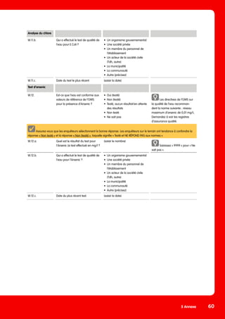 5 Annexe 60
Analyse du chlore
W.11.b. Qui a effectué le test de qualité de
l‘eau pour E.Coli ?
•	 Un organisme gouvernemental
•	 Une société privée
•	 Un membre du personnel de
l‘établissement
•	 Un acteur de la société civile
(Tdh, autre)
•	 La municipalité
•	 La communauté
•	 Autre (précisez)
W.11.c. Date du test le plus récent (saisir la date)
Test d’arsenic
W.12. Est-ce que l‘eau est conforme aux
valeurs de référence de l‘OMS
pour la présence d’Arsenic ?
•	 Oui (testé)
•	 Non (testé)
•	 Testé, aucun résultat/en attente
	 des résultats
•	 Non testé
•	 Ne sait pas
Les directives de l’OMS sur
la qualité de l’eau recomman-
dent la norme suivante : niveau
maximum d’arsenic de 0,01 mg/L.
Demandez à voir les registres
d’assurance qualité.
Assurez-vous que les enquêteurs sélectionnent la bonne réponse. Les enquêteurs sur le terrain ont tendance à confondre la
réponse « Non testé » et la réponse « Non (testé) », laquelle signifie « Testé et NE RÉPOND PAS aux normes ».
W.12.a. Quel est le résultat du test pour
l’Arsenic (si test effectué) en mg/l ?
(saisir le nombre)
Saisissez « 9999 » pour « Ne
sait pas ».
W.12.b. Qui a effectué le test de qualité de
l‘eau pour l’Arsenic ?
•	 Un organisme gouvernemental
•	 Une société privée
•	 Un membre du personnel de
	 l‘établissement
•	 Un acteur de la société civile
	 (Tdh, autre)
•	 La municipalité
•	 La communauté
•	 Autre (précisez)
W.12.c. Date du plus récent test. (saisir la date)
 
