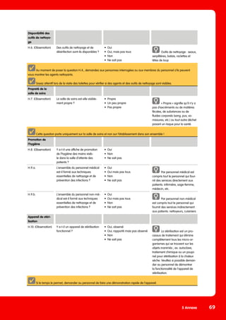 5 Annexe 69
Propreté de la
salle de soins
H.7. (Observation) La salle de soins est-elle visible-
ment propre ?
•	Propre
•	 Un peu propre
•	 Pas propre
« Propre » signifie qu’il n‘y a
pas d’excréments ou de matières
fécales, de substances ou de
fluides corporels (sang, pus, vo-
missures, etc.) ou tout autre déchet
posant un risque pour la santé.
Cette question porte uniquement sur la salle de soins et non sur l’établissement dans son ensemble !
Promotion de
l’hygiène
H.8. (Observation) Y a-t-il une affiche de promotion
de l’hygiène des mains visib-
le dans la salle d‘attente des
patients ?
•	Oui
•	Non
•	 Ne sait pas
H.9.a. L‘ensemble du personnel médical
est-il formé aux techniques
essentielles de nettoyage et de
prévention des infections ?
•	Oui
•	 Oui mais pas tous
•	Non
•	 Ne sait pas
Par personnel médical est
compris tout le personnel qui four-
nit des services directement aux
patients: infirmière, sage-femme,
médecin, etc.
H.9.b. L‘ensemble du personnel non-mé-
dical est-il formé aux techniques
essentielles de nettoyage et de
prévention des infections ?
•	Oui
•	 Oui mais pas tous
•	Non
•	 Ne sait pas
Par personnel non-médical
est compris tout le personnel qui
fournit des services indirectement
aux patients: nettoyeurs, cuisiniers
Appareil de stéri-
lisation
H.10. (Observation) Y a-t-il un appareil de stérilisation
fonctionnel ?
•	 Oui, observé
•	 Oui, rapporté mais pas observé
•	Non
•	 Ne sait pas
La stérilisation est un pro-
cessus de traitement qui élimine
complètement tous les micro-or-
ganismes qui se trouvent sur les
objets inanimés ; ex. autoclave,
traitement chimique ou un poupi-
nel pour stérilisation à la chaleur
sèche. Veuillez si possible deman-
der au personnel de démontrer
la fonctionnalité de l‘appareil de
stérilisation.
Si le temps le permet, demander au personnel de faire une démonstration rapide de l’appareil.
Disponibilité des
outils de nettoya-
ge
H.6. (Observation) Des outils de nettoyage et de
désinfection sont-ils disponibles ?
•	Oui
•	 Oui, mais pas tous
•	Non
•	 Ne sait pas
Outils de nettoyage : seaux,
serpillières, balais, raclettes et
têtes de loup
Au moment de poser la question H.4., demandez aux personnes interrogées ou aux membres du personnel s’ils peuvent
vous montrer les agents nettoyants.
Soyez attentif lors de la visite des toilettes pour vérifier si des agents et des outils de nettoyage sont visibles.
 