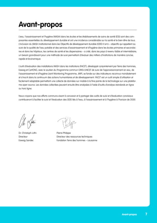 Avant-propos
L’eau, l’assainissement et l’hygiène (WASH) dans les écoles et les établissements de soins de santé (ESS) sont des com-
posantes essentielles du développement durable et ont une incidence considérable sur la santé et le bien-être de tous.
L’inclusion du WASH institutionnel dans les Objectifs de développement durable (ODD) 4 et 6 – objectifs qui appellent au
suivi de la qualité de l’eau potable et des services d’assainissement et d’hygiène dans les écoles primaires et secondai-
res et dans les hôpitaux, les centres de santé et les dispensaires – a créé, dans les pays à revenu faible et intermédiaire,
un besoin grandissant pour une méthode de suivi permettant d’évaluer des milliers d’institutions de manière concise,
rapide et économique.
L’outil d’évaluation des installations WASH dans les institutions (FACET), développé conjointement par Terre des hommes,
Eawag et CartONG, avec le soutien du Programme commun OMS/UNICEF de suivi de l’approvisionnement en eau, de
l’assainissement et d’hygiène (Joint Monitoring Programme, JMP), se fonde sur des indicateurs reconnus mondialement
et s’inscrit dans le continuum des actions humanitaires et de développement. FACET est un outil simple d’utilisation et
facilement adaptable permettant une collecte de données sur mobile à la fine pointe de la technologie sur une platefor-
me open source. Les données collectées peuvent ensuite être analysées à l’aide d’outils d’analyse standards en ligne
ou hors ligne.
Nous croyons que nos efforts communs visant à concevoir et à partager des outils de suivi et d’évaluation conviviaux
contribueront à faciliter le suivi et l’évaluation des ODD liés à l’eau, à l’assainissement et à l’hygiène à l’horizon de 2030.
				
Dr. Christoph Lüthi 			 Pierre Philippe
Directeur				 Directeur des ressources techniques
Eawag-Sandec			 Fondation Terre des hommes – Lausanne
	
7
Avant-propos
 