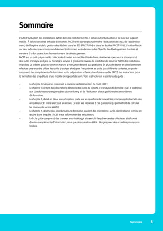 Sommaire
L‘outil d’évaluation des installations WASH dans les institutions (FACET) est un outil d’évaluation et de suivi sur support
mobile. À la fois condensé et facile d’utilisation, FACET a été conçu pour permettre l’évaluation de l’eau, de l’assainisse-
ment, de l’hygiène et de la gestion des déchets dans les ESS (FACET WIH) et dans les écoles (FACET WINS). L’outil se fonde
sur des indicateurs reconnus mondialement (notamment les indicateurs des Objectifs de développement durable) et
convient à la fois aux actions humanitaires et de développement.
FACET est un outil qui permet la collecte de données sur mobile à l’aide d’une plateforme open source et comprend
des outils d’analyse en ligne ou hors ligne servant à graduer le niveau de prestation de services WASH des institutions
évaluées. Le présent guide se veut un manuel d’instruction destiné aux praticiens. En plus de décrire en détail comment
effectuer une enquête, utiliser les outils d’analyse et adapter l’enquête et les outils aux différents contextes, ce guide
comprend des compléments d’information sur la préparation et l’exécution d’une enquête FACET, des instructions pour
la formation des enquêteurs et un modèle de rapport de suivi. Voici la structure et le contenu du guide :
–	 Le chapitre 1 indique les raisons et le contexte de l’élaboration de l’outil FACET.
–	 Le chapitre 2 contient des descriptions détaillées des outils de collecte et d’analyse de données FACET. Il s’adresse
	 aux coordonnateurs responsables du monitoring et de l’évaluation et aux gestionnaires en systèmes 		
	d’information.
–	 Le chapitre 3, divisé en deux sous-chapitres, porte sur les questions de base et les principes opérationnels des 	
	 enquêtes FACET dans les ESS et les écoles. Ce sont les réponses à ces questions qui permettront de calculer
	 les niveaux de service WASH.
–	 Le chapitre 4, destiné aux coordonnateurs d’enquête, contient des orientations sur la planification et la mise en 	
	 œuvre d’une enquête FACET et sur la formation des enquêteurs.
–	 Enfin, le guide comprend des annexes visant à élargir et à enrichir l’expérience des utilisateurs et à fournir 	
	 d’autres compléments d’information, ainsi que des questions WASH élargies pour des enquêtes plus appro-	
	fondies.
8
Sommaire
 