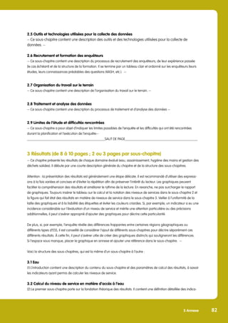 5 Annexe 82
2.5 Outils et technologies utilisées pour la collecte des données
-- Ce sous-chapitre contient une description des outils et des technologies utilisées pour la collecte de
données. --
2.6 Recrutement et formation des enquêteurs
-- Ce sous-chapitre contient une description du processus de recrutement des enquêteurs, de leur expérience passée
(le cas échéant) et de la structure de la formation. Il se termine par un tableau clair et ordonné sur les enquêteurs (leurs
études, leurs connaissances préalables des questions WASH, etc.). --
2.7 Organisation du travail sur le terrain
-- Ce sous-chapitre contient une description de l’organisation du travail sur le terrain. --
2.8 Traitement et analyse des données
-- Ce sous-chapitre contient une description du processus de traitement et d’analyse des données --
2.9 Limites de l’étude et difficultés rencontrées
-- Ce sous-chapitre a pour objet d’indiquer les limites possibles de l’enquête et les difficultés qui ont été rencontrées
durant la planification et l’exécution de l’enquête--
_____________________________________________SAUT DE PAGE__________________________________________
3 Résultats (de 8 à 10 pages ; 2 ou 3 pages par sous-chapitre)
-- Ce chapitre présente les résultats de chaque domaine évalué (eau, assainissement, hygiène des mains et gestion des
déchets solides). Il débute par une courte description générale du chapitre et de la structure des sous-chapitres.
Attention : la présentation des résultats est généralement une étape délicate. Il est recommandé d’utiliser des expressi-
ons à la fois variées et concises et d’éviter la répétition afin de préserver l’intérêt du lecteur. Les graphiques peuvent
faciliter la compréhension des résultats et améliorer le rythme de la lecture. En revanche, ne pas surcharger le rapport
de graphiques. Toujours insérer le tableau sur le calcul et la notation des niveaux de services dans le sous-chapitre 2 et
la figure qui fait état des résultats en matière de niveaux de service dans le sous-chapitre 3. Veiller à l’uniformité de la
taille des graphiques et à la lisibilité des étiquettes et éviter les couleurs criardes. Si, par exemple, un indicateur a eu une
incidence considérable sur l’évaluation d’un niveau de service et mérite une attention particulière ou des précisions
additionnelles, il peut s’avérer approprié d’ajouter des graphiques pour décrire cette particularité.
De plus, si, par exemple, l’enquête révèle des différences frappantes entre certaines régions géographiques ou
différents types d’ESS, il est conseillé de considérer l’ajout de différents sous-chapitres pour décrire séparément ces
différents résultats. À cette fin, il peut s’avérer utile de créer des graphiques distincts qui souligneront les différences.
Si l’espace vous manque, placer le graphique en annexe et ajouter une référence dans le sous-chapitre. --
Voici la structure des sous-chapitres, qui est la même d’un sous-chapitre à l’autre :
3.1 Eau
(1) L’introduction contient une description du contenu du sous-chapitre et des paramètres de calcul des résultats, à savoir
les indicateurs ayant permis de calculer les niveaux de service.
3.2 Calcul du niveau de service en matière d’accès à l’eau
(2) Le premier sous-chapitre porte sur la fondation théorique des résultats. Il contient une définition détaillée des indica-
 
