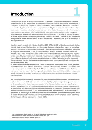 Introduction
L’amélioration des services liés à l’eau, à l’assainissement, à l’hygiène et à la gestion des déchets solides en contexte
institutionnel dans les pays à revenu faible ou intermédiaire aurait dû faire l’objet de préoccupations et d’interventions il
y a déjà bien longtemps. Dans ces pays, de nombreuses institutions, notamment des ESS et des écoles, ne répondent
pas aux critères hygiéniques de base comme un approvisionnement régulier en eau potable et des conditions adéqua-
tes en matière d’assainissement et d’hygiène. Selon les Nations Unies, des chercheurs et experts du milieu universitaire
et des représentants de la société civile, l’insalubrité des ESS et des écoles représenterait une menace grave pour la
santé du personnel, des patients et des élèves, ainsi que pour l’environnement 1,2
. Pour préserver l’efficacité de services
de santé et garantir un milieu d’apprentissage sûr, il s’avère indispensable de veiller à l’hygiène des lieux. Les élèves, les
enseignants et les patients et visiteurs des ESS ont droit à des services et à des infrastructures qui ne les exposent pas à
des risques d’infection.
Dans leurs rapports exhaustifs cités ci-dessus et publiés en 2015, l’OMS et l’UNICEF ont dressé un portrait de la situation
mondiale WASH dans les ESS et les écoles à partir des données d’enquêtes nationales. Dans 54 pays, un pourcentage
alarmant d’ESS n’ont pas accès à un point d’eau amélioré, à des structures d’assainissement améliorées et à des postes
de lavage des mains fonctionnels. De plus, ou conséquemment, 15 % de tous les patients contractent une infection
durant leur séjour en ESS. On présume que bon nombre de ces infections sont liées à un manque d’hygiène, en particu-
lier des mains, et à un approvisionnement en eau et à un assainissement inadéquats. Les données WASH d’écoles d’au
moins 149 pays ont également mis lumière de graves insuffisances en matière d’approvisionnement en eau potable,
d’assainissement et d’hygiène. Malheureusement, l’absence d’indicateurs communs rend difficile la comparaison des
progrès entre différents pays.
En réponse aux lacunes institutionnelles mises en lumière par ces rapports, des indicateurs WASH adaptés aux contex-
tes institutionnels des écoles et des ESS ont été ajoutés au nouveau cadre de suivi des cibles 4a et 6 des ODD. Ces cibles
ne figuraient pas parmi les précédents Objectifs du Millénaire pour le développement (OMD). L’inclusion des termes «
universel » et « pour tous » dans le libellé témoigne de la nécessité d’étendre le suivi WASH au-delà des ménages. Ainsi,
le WASH institutionnel constitue une partie intégrante de l’ODD 6 et représente un secteur nécessitant des investisse-
ments stratégiques.
Bon nombre de pays ne disposent pas des normes, des politiques et des ressources humaines et financières nécessai-
res à une offre de services WASH adéquate. Sans ces normes et politiques, il s’avère impossible de garantir la cohéren-
ce du suivi de la prestation des services et des ressources. À l’échelle nationale, il faut encore faire des efforts pour
améliorer la coopération entre les ministères responsables de la santé, de l’éducation, de l’eau, des travaux publics et
de la planification, ainsi que pour encourager le dialogue avec (et entre) les organisations nationales de la société civile
et les responsables communautaires. De plus, il est essentiel de donner des orientations aux parties prenantes en ce
qui concerne les méthodologies de planification contextuelle, les indicateurs des systèmes d’information pour la gestion
de la santé et les moyens de s’assurer que les services et les infrastructures tiennent compte des besoins des femmes,
des hommes, des enfants et des personnes à mobilité réduite.
1
9
1 Introduction
1
	 L’eau, l’assainissement et l’hygiène dans les ESS : état des lieux et perspectives dans les pays à revenu 	
	 faible ou intermédiaire. Genève : Organisation mondiale de la Santé et UNICEF, 2015.
2
	 Advancing WASH in Schools Monitoring. New York : UNICEF, 2015.
 