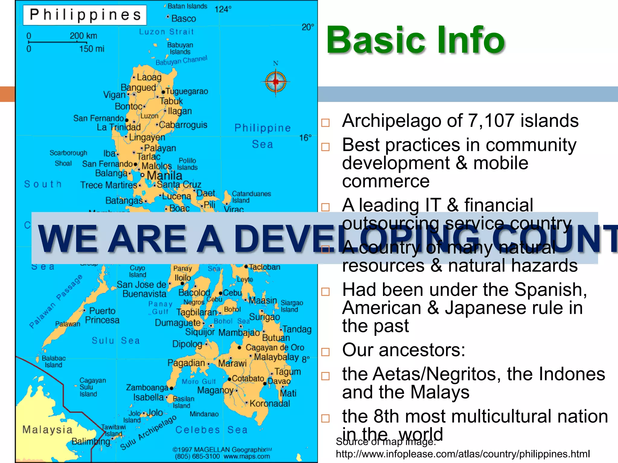 Basic InfoArchipelago of 7,107 islandsBest practices in community development & mobile commerceA leading IT & financial outsourcing service countryA country of many natural resources & natural hazardsHad been under the Spanish, American & Japanese rule in the pastOur ancestors: the Aetas/Negritos, the Indones and the Malaysthe 8th most multicultural nation in the  worldWe are a developing countrySource of map image: http://www.infoplease.com/atlas/country/philippines.html