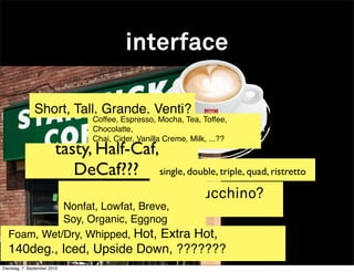 interface

               Short, Tall, Grande, Venti?
                                Coffee, Espresso, Mocha, Tea, Toffee,
                                Chocolatte,
                                Chai, Cider, Vanilla Creme, Milk, ...??
                         tasty, Half-Caf,
                            DeCaf??? single, double, triple, quad, ristretto
                                      fancy a cappucchino?
            Nonfat, Lowfat, Breve,
            Soy, Organic, Eggnog
  Foam, Wet/Dry, Whipped, Hot, Extra Hot,
  140deg., Iced, Upside Down, ???????
Dienstag, 7. September 2010
 