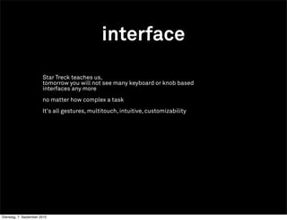 interface
                        Star Treck teaches us,
                        tomorrow you will not see many keyboard or knob based
                        interfaces any more
                        no matter how complex a task
                        It's all gestures, multitouch, intuitive, customizability




Dienstag, 7. September 2010
 