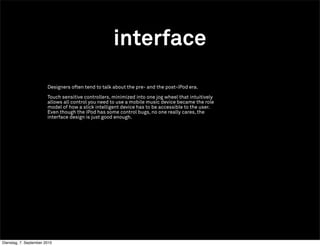 interface
                        Designers often tend to talk about the pre- and the post-iPod era.

                        Touch sensitive controllers, minimized into one jog wheel that intuitively
                        allows all control you need to use a mobile music device became the role
                        model of how a slick intelligent device has to be accessible to the user.
                        Even though the iPod has some control bugs, no one really cares, the
                        interface design is just good enough.




Dienstag, 7. September 2010
 