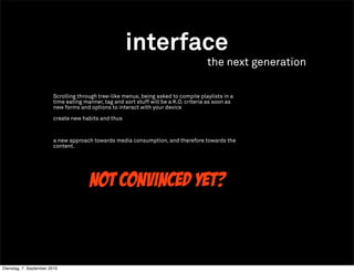 interface
                                                                                      the next generation

                        Scrolling through tree-like menus, being asked to compile playlists in a
                        time eating manner, tag and sort stuff will be a K.O. criteria as soon as
                        new forms and options to interact with your device

                        create new habits and thus



                        a new approach towards media consumption, and therefore towards the
                        content.




                                      not convinced yet?



Dienstag, 7. September 2010
 