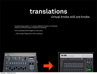 translations
                                                                            virtual knobs still are knobs

                        transforming content, 1:1 across different media or interfaces
                        means to force the user to adopt the handling

                        from outdated technologies to new ones

                        ... like using a floppy disc with a netbook




Dienstag, 7. September 2010
 