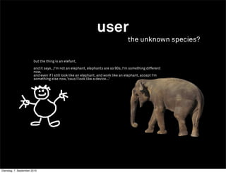user
                                                                                   the unknown species?

                        but the thing is an elefant,

                        and it says, ,I‘m not an elephant, elephants are so 90s, I‘m something different
                        now,
                        and even if I still look like an elephant, and work like an elephant, accept I‘m
                        something else now, ‘caus I look like a device...‘




                                                                        +




Dienstag, 7. September 2010
 