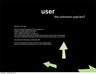 user
                                                                                  the unknown species?

                        Design is the key,

                        fashion blogs outrange fashion magazines,
                        blogs outrange traditional media,
                        from myspace profiles to a CV,
                        from a personal letter to a website,
                        from a facebook profile to the personality that you want to be on facebook
                        from your individual playlists to the community you share your music with

                        everything is designed, preferably DIY

                        Content already IS a matter used for such self-design
                        users won‘t stop just because it is music, YOUR music




Dienstag, 7. September 2010
 