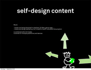 self-design content

                        Music

                        - tracks are being dissolved in playlists, DJ Sets, genre-tags, ...
                        - tracks are being mashed up, cut, mixed to match individual consumption

                        is combined with rich media
                        is stored on multiple plattforms and devices




Dienstag, 7. September 2010
 