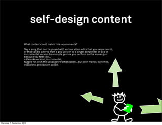 self-design content
                        What content could match this requirements?

                        Say a song that can be played with various video edits that you swipe over it,
                        or that can be altered from a pop version to a singer songwriter or dub or
                        instrumental version by a simple gesture you perform on the screen just
                        because you feel like...
                        a Karaoke version, instrumental,
                        tagged not with the usual genre/artist/label/... but with moods, daytimes,
                        occasions, go location based,




Dienstag, 7. September 2010
 