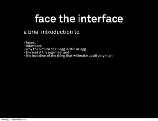 face the interface
                        a brief introduction to
                        - faces,
                        - interfaces,
                        - why the picture of an egg is still an egg
                        - the end of the jogwheel and
                        - the invention of the thing that will make us all very ritch




Dienstag, 7. September 2010
 