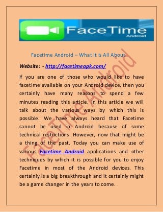 Facetime Android – What It Is All About
Website: - http://facetimeapk.com/
If you are one of those who would like to have
facetime available on your Android device, then you
certainly have many reasons to spend a few
minutes reading this article. In this article we will
talk about the various ways by which this is
possible. We have always heard that Facetime
cannot be used in Android because of some
technical restrictions. However, now that might be
a thing of the past. Today you can make use of
various Facetime Android applications and other
techniques by which it is possible for you to enjoy
Facetime in most of the Android devices. This
certainly is a big breakthrough and it certainly might
be a game changer in the years to come.
 