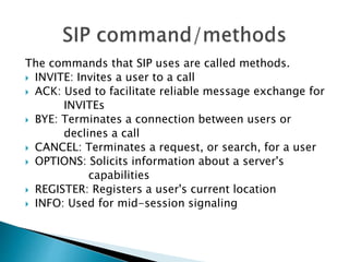 The commands that SIP uses are called methods.
 INVITE: Invites a user to a call
 ACK: Used to facilitate reliable message exchange for
INVITEs
 BYE: Terminates a connection between users or
declines a call
 CANCEL: Terminates a request, or search, for a user
 OPTIONS: Solicits information about a server's
capabilities
 REGISTER: Registers a user's current location
 INFO: Used for mid-session signaling
 