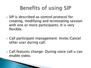  SIP is described as control protocol for
creating, modifying and terminating session
with one or more participants. It is very
flexible.
 Call participant management: Invite/Cancel
other user during call.
 Call features change: During voice call u can
enable video.
 