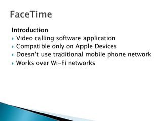 Introduction
 Video calling software application
 Compatible only on Apple Devices
 Doesn’t use traditional mobile phone network
 Works over Wi-Fi networks
 