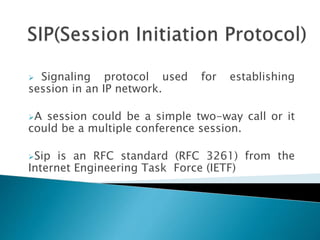  Signaling protocol used for establishing
session in an IP network.
A session could be a simple two-way call or it
could be a multiple conference session.
Sip is an RFC standard (RFC 3261) from the
Internet Engineering Task Force (IETF)
 