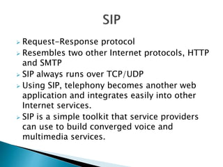  Request-Response protocol
 Resembles two other Internet protocols, HTTP
and SMTP
 SIP always runs over TCP/UDP
 Using SIP, telephony becomes another web
application and integrates easily into other
Internet services.
 SIP is a simple toolkit that service providers
can use to build converged voice and
multimedia services.
 