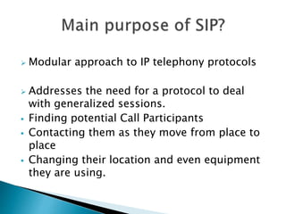  Modular approach to IP telephony protocols
 Addresses the need for a protocol to deal
with generalized sessions.
 Finding potential Call Participants
 Contacting them as they move from place to
place
 Changing their location and even equipment
they are using.
 