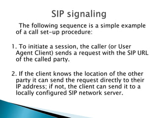 The following sequence is a simple example
of a call set-up procedure:
1. To initiate a session, the caller (or User
Agent Client) sends a request with the SIP URL
of the called party.
2. If the client knows the location of the other
party it can send the request directly to their
IP address; if not, the client can send it to a
locally configured SIP network server.
 
