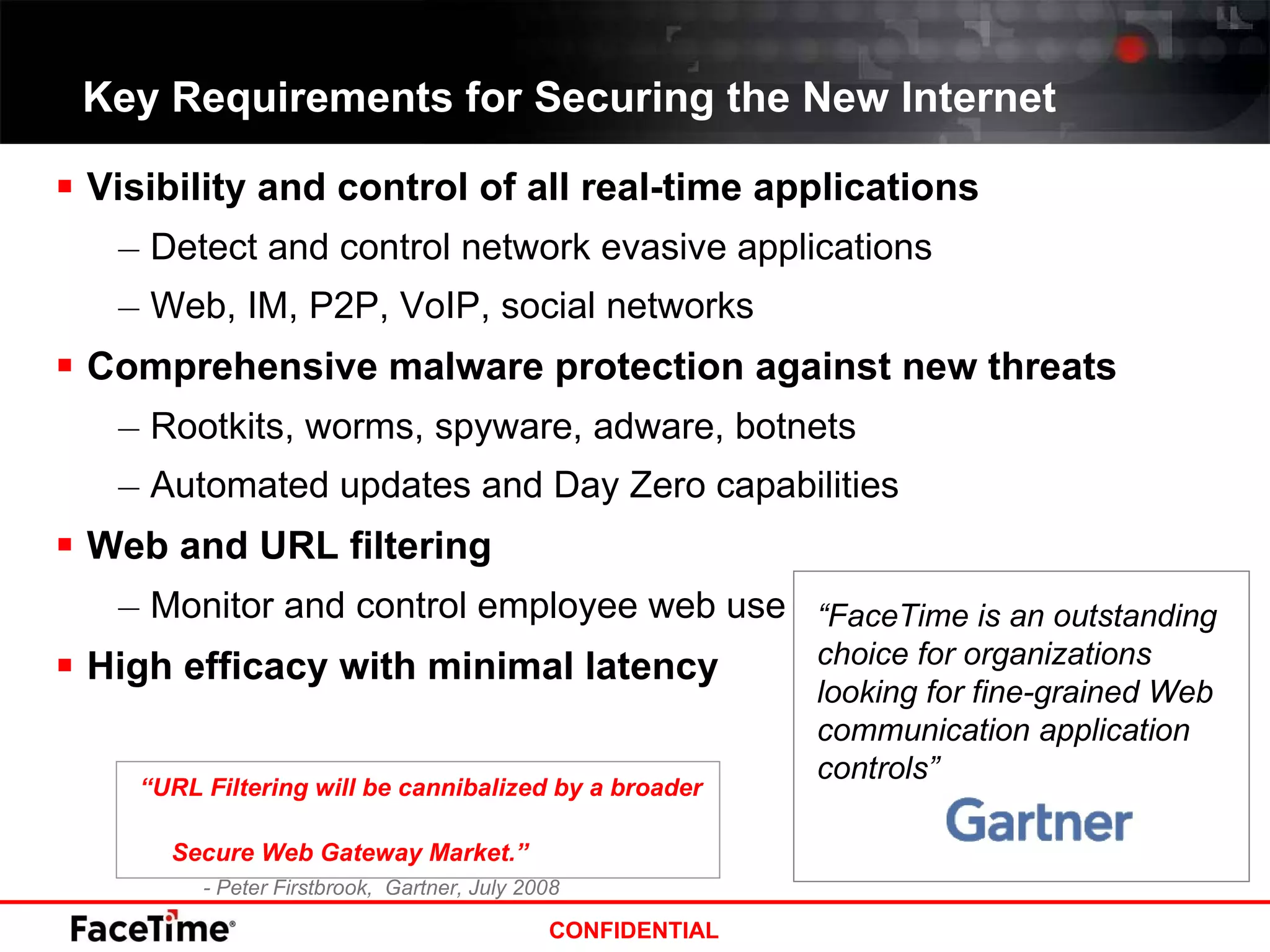Key Requirements for Securing the New Internet Visibility and control of all real-time applications Detect and control network evasive applications  Web, IM, P2P, VoIP, social networks Comprehensive malware protection against new threats Rootkits, worms, spyware, adware, botnets Automated updates and Day Zero capabilities Web and URL filtering Monitor and control employee web use High efficacy with minimal latency “ URL Filtering will be cannibalized by a broader  Secure Web Gateway Market.” - Peter Firstbrook,  Gartner, July 2008 “ FaceTime is an outstanding choice for organizations looking for fine-grained Web communication application controls” 
