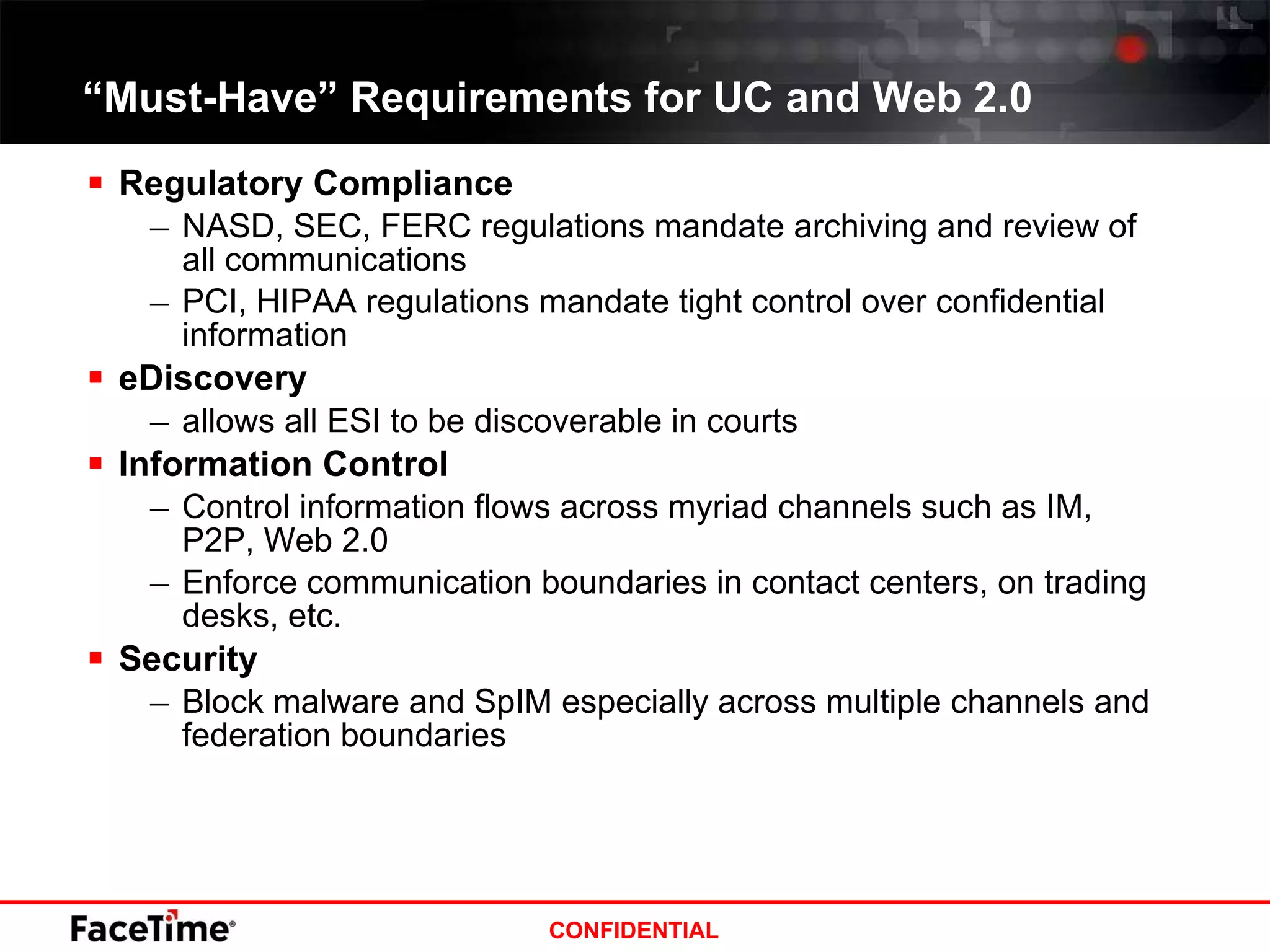 Regulatory Compliance NASD, SEC, FERC regulations mandate archiving and review of all communications PCI, HIPAA regulations mandate tight control over confidential information eDiscovery  allows all ESI to be discoverable in courts Information Control Control information flows across myriad channels such as IM, P2P, Web 2.0 Enforce communication boundaries in contact centers, on trading desks, etc. Security Block malware and SpIM especially across multiple channels and federation boundaries  “ Must-Have” Requirements for UC and Web 2.0 