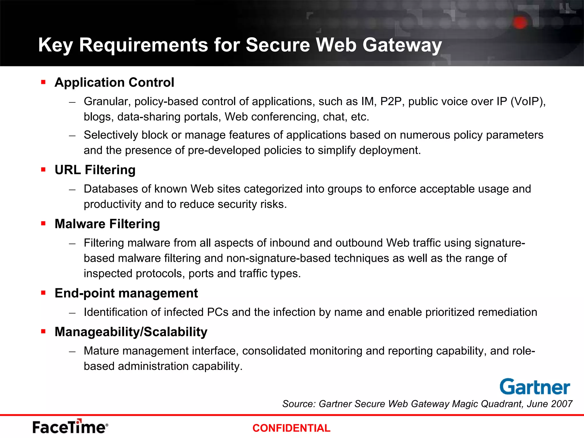 Key Requirements for Secure Web Gateway Application Control Granular, policy-based control of applications, such as IM, P2P, public voice over IP (VoIP), blogs, data-sharing portals, Web conferencing, chat, etc. Selectively block or manage features of applications based on numerous policy parameters and the presence of pre-developed policies to simplify deployment. URL Filtering Databases of known Web sites categorized into groups to enforce acceptable usage and productivity and to reduce security risks.  Malware Filtering Filtering malware from all aspects of inbound and outbound Web traffic using signature-based malware filtering and non-signature-based techniques as well as the range of inspected protocols, ports and traffic types.  End-point management Identification of infected PCs and the infection by name and enable prioritized remediation Manageability/Scalability Mature management interface, consolidated monitoring and reporting capability, and role-based administration capability. Source: Gartner Secure Web Gateway Magic Quadrant, June 2007 