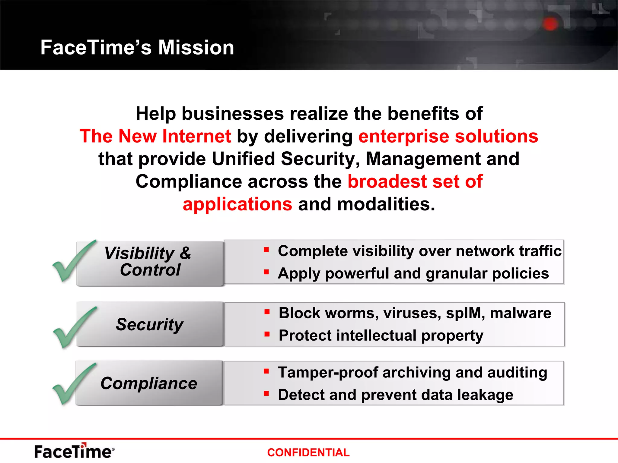 FaceTime’s Mission Help businesses realize the benefits of The New Internet  by delivering  enterprise solutions  that provide Unified Security, Management and Compliance across the  broadest set of applications  and modalities. Block worms, viruses, spIM, malware Protect intellectual property Security Complete visibility over network traffic Apply powerful and granular policies Visibility &  Control Tamper-proof archiving and auditing Detect and prevent data leakage Compliance 