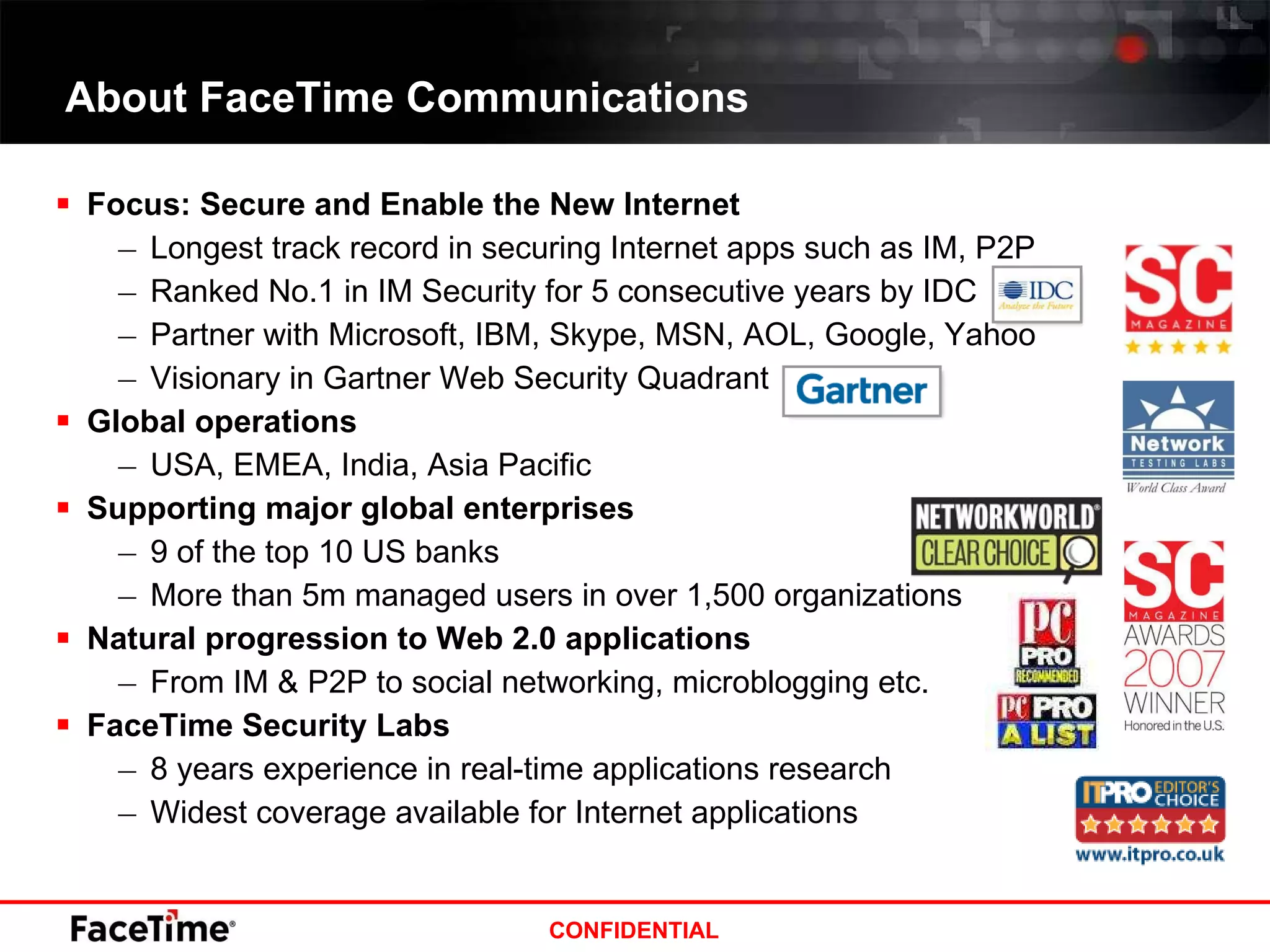 About FaceTime Communications Focus: Secure and Enable the New Internet Longest track record in securing Internet apps such as IM, P2P Ranked No.1 in IM Security for 5 consecutive years by IDC Partner with Microsoft, IBM, Skype, MSN, AOL, Google, Yahoo Visionary in Gartner Web Security Quadrant Global operations  USA, EMEA, India, Asia Pacific Supporting major global enterprises 9 of the top 10 US banks More than 5m managed users in over 1,500 organizations Natural progression to Web 2.0 applications From IM & P2P to social networking, microblogging etc. FaceTime Security Labs 8 years experience in real-time applications research Widest coverage available for Internet applications 