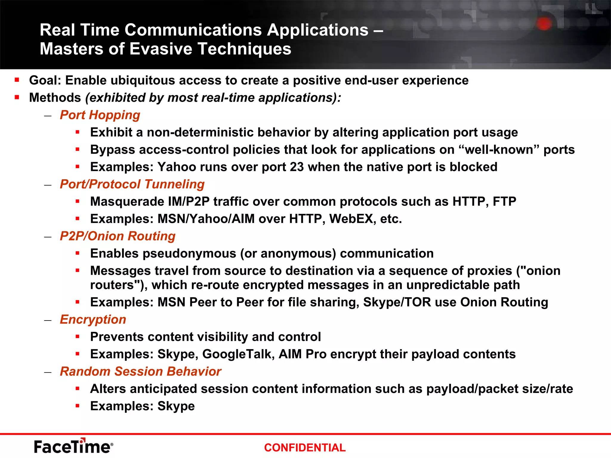 Real Time Communications Applications –  Masters of Evasive Techniques  Goal: Enable ubiquitous access to create a positive end-user experience Methods  (exhibited by most real-time applications): Port Hopping Exhibit a non-deterministic behavior by altering application port usage Bypass access-control policies that look for applications on “well-known” ports Examples: Yahoo runs over port 23 when the native port is blocked Port/Protocol Tunneling Masquerade IM/P2P traffic over common protocols such as HTTP, FTP Examples: MSN/Yahoo/AIM over HTTP, WebEX, etc. P2P/Onion Routing Enables pseudonymous (or anonymous) communication  Messages travel from source to destination via a sequence of proxies ("onion routers"), which re-route encrypted messages in an unpredictable path Examples: MSN Peer to Peer for file sharing, Skype/TOR use Onion Routing Encryption Prevents content visibility and control  Examples: Skype, GoogleTalk, AIM Pro encrypt their payload contents Random Session Behavior Alters anticipated session content information such as payload/packet size/rate Examples: Skype 