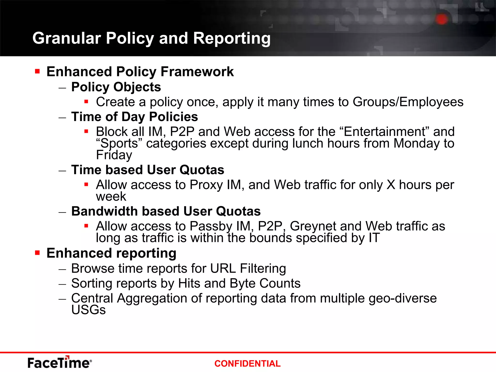 Granular Policy and Reporting Enhanced Policy Framework Policy Objects Create a policy once, apply it many times to Groups/Employees Time of Day Policies Block all IM, P2P and Web access for the “Entertainment” and “Sports” categories except during lunch hours from Monday to Friday Time based User Quotas Allow access to Proxy IM, and Web traffic for only X hours per week Bandwidth based User Quotas Allow access to Passby IM, P2P, Greynet and Web traffic as long as traffic is within the bounds specified by IT Enhanced reporting  Browse time reports for URL Filtering Sorting reports by Hits and Byte Counts Central Aggregation of reporting data from multiple geo-diverse USGs 