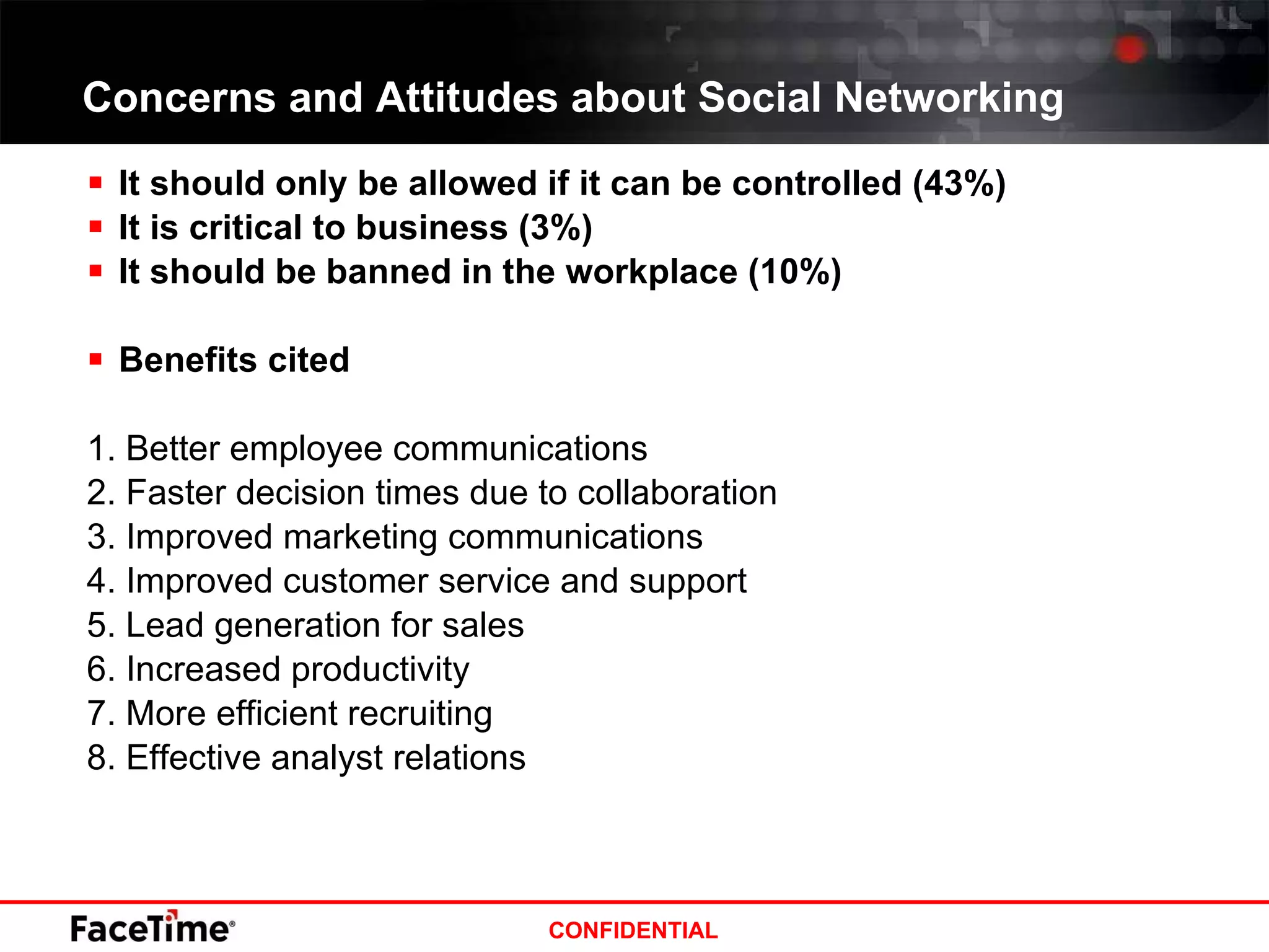Concerns and Attitudes about Social Networking It should only be allowed if it can be controlled (43%) It is critical to business (3%) It should be banned in the workplace (10%) Benefits cited 1. Better employee communications 2. Faster decision times due to collaboration 3. Improved marketing communications 4. Improved customer service and support 5. Lead generation for sales 6. Increased productivity 7. More efficient recruiting 8. Effective analyst relations 