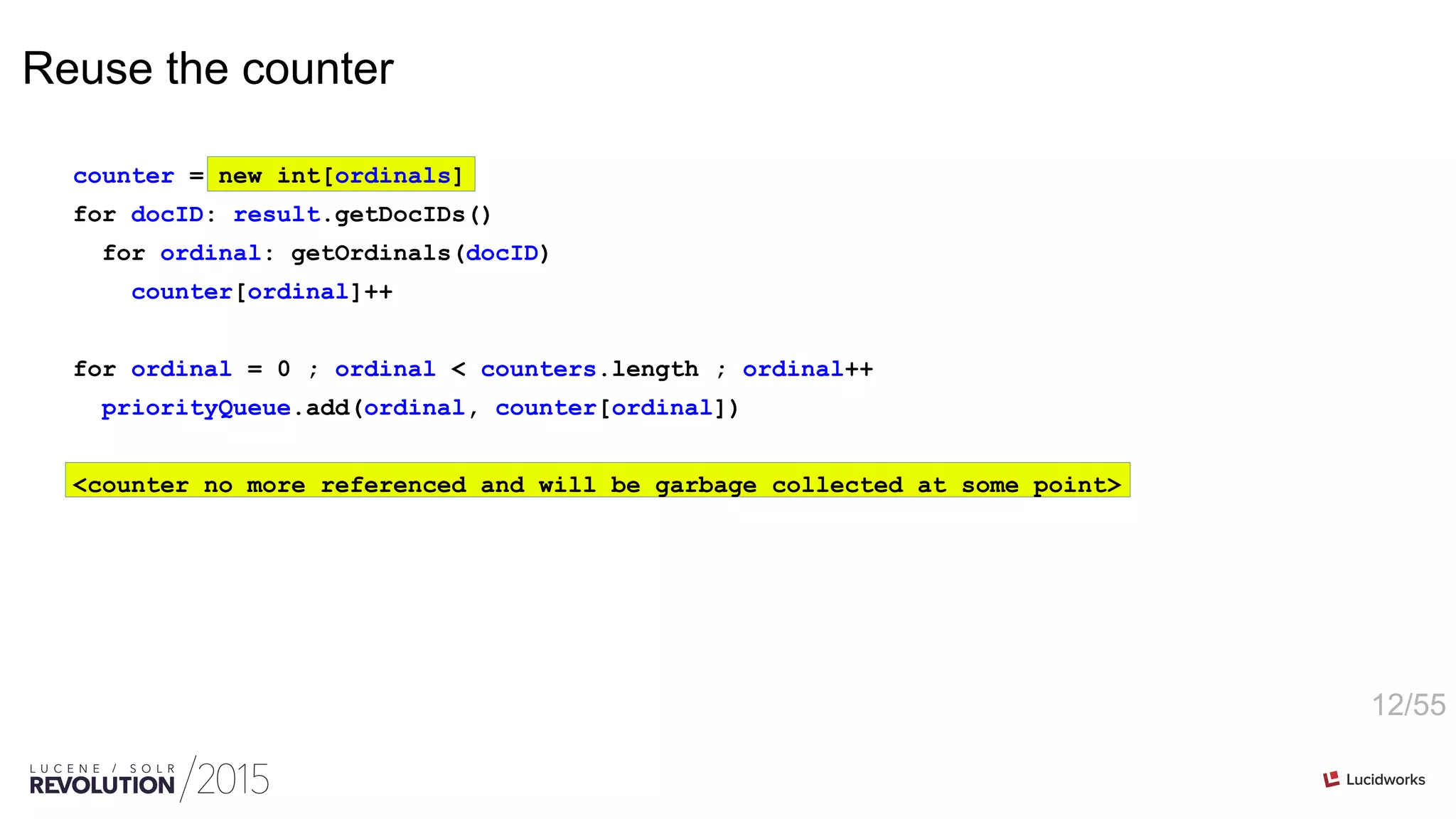 12/55
Reuse the counter
counter = new int[ordinals]
for docID: result.getDocIDs()
for ordinal: getOrdinals(docID)
counter[ordinal]++
for ordinal = 0 ; ordinal < counters.length ; ordinal++
priorityQueue.add(ordinal, counter[ordinal])
<counter no more referenced and will be garbage collected at some point>
 
