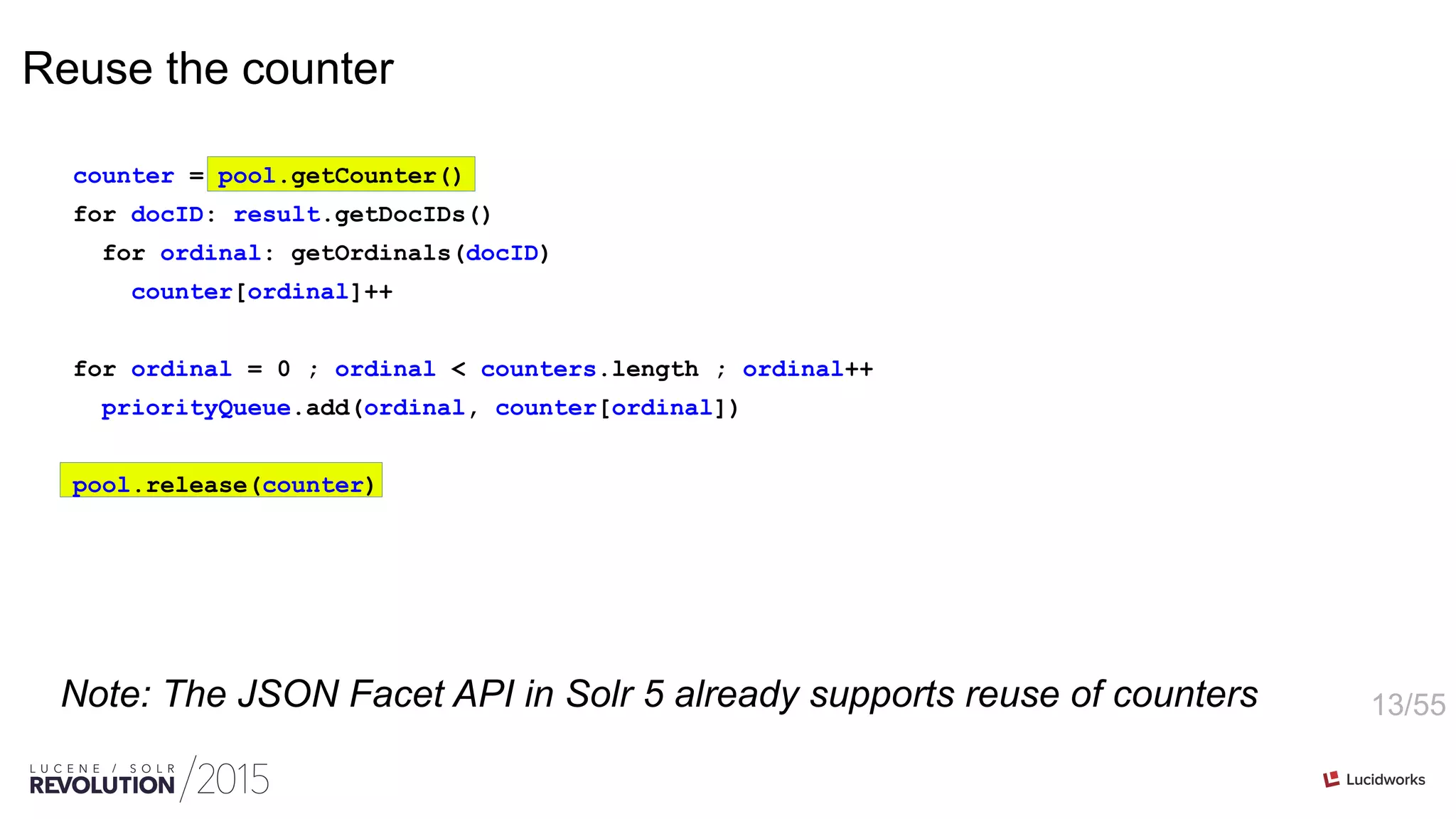 13/55
Reuse the counter
counter = pool.getCounter()
for docID: result.getDocIDs()
for ordinal: getOrdinals(docID)
counter[ordinal]++
for ordinal = 0 ; ordinal < counters.length ; ordinal++
priorityQueue.add(ordinal, counter[ordinal])
pool.release(counter)
Note: The JSON Facet API in Solr 5 already supports reuse of counters
 