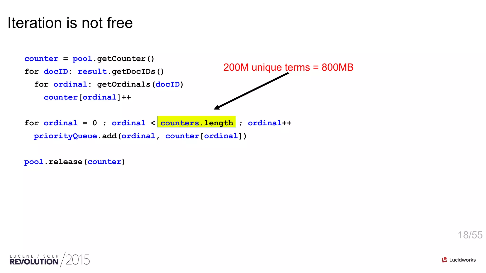 18/55
Iteration is not free
counter = pool.getCounter()
for docID: result.getDocIDs()
for ordinal: getOrdinals(docID)
counter[ordinal]++
for ordinal = 0 ; ordinal < counters.length ; ordinal++
priorityQueue.add(ordinal, counter[ordinal])
pool.release(counter)
200M unique terms = 800MB
 
