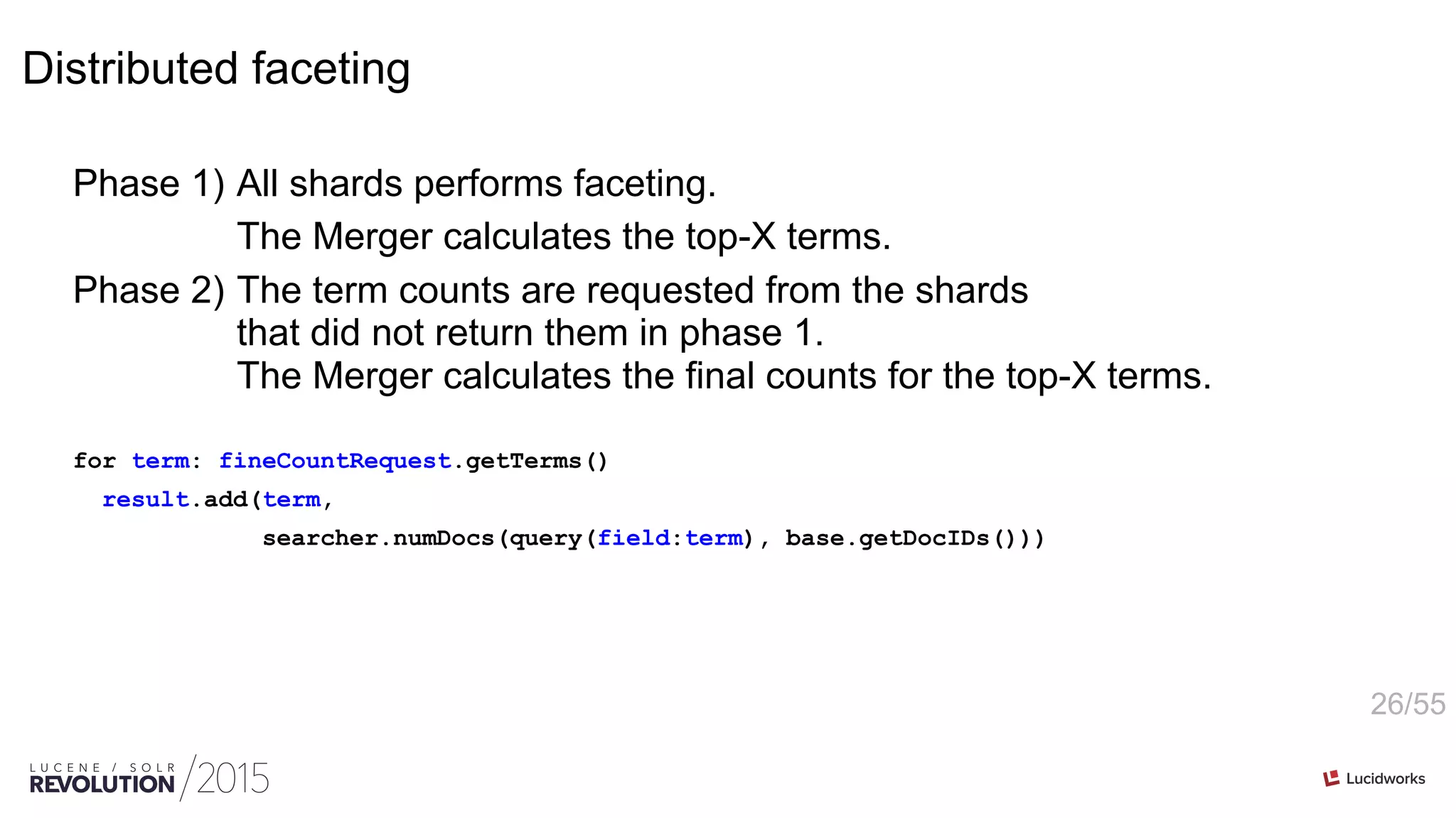 26/55
Distributed faceting
Phase 1) All shards performs faceting.
The Merger calculates the top-X terms.
Phase 2) The term counts are requested from the shards
that did not return them in phase 1.
The Merger calculates the final counts for the top-X terms.
for term: fineCountRequest.getTerms()
result.add(term,
searcher.numDocs(query(field:term), base.getDocIDs()))
 