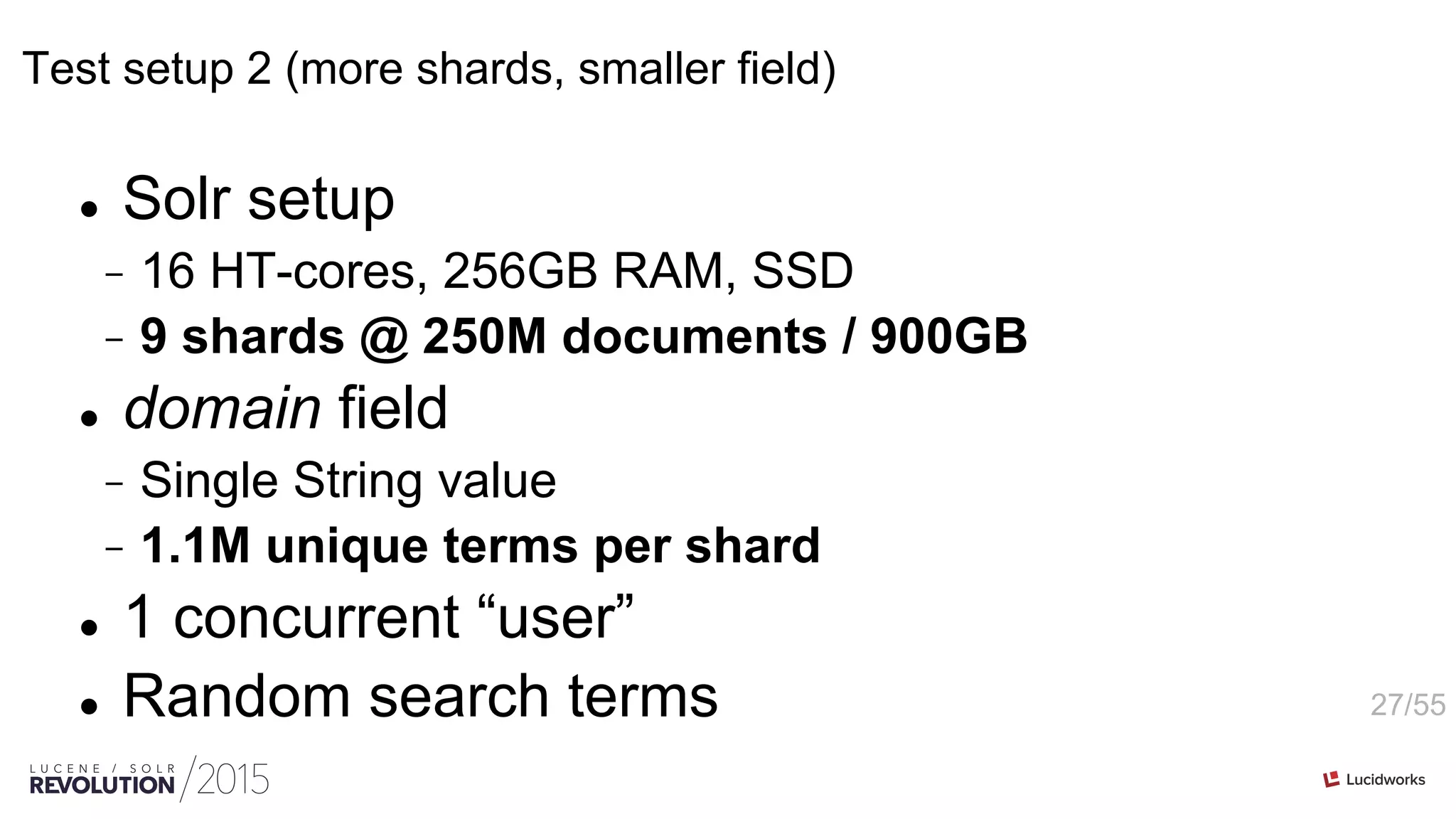 27/55
Test setup 2 (more shards, smaller field)
l  Solr setup
-  16 HT-cores, 256GB RAM, SSD
-  9 shards @ 250M documents / 900GB
l  domain field
-  Single String value
-  1.1M unique terms per shard
l  1 concurrent “user”
l  Random search terms
 