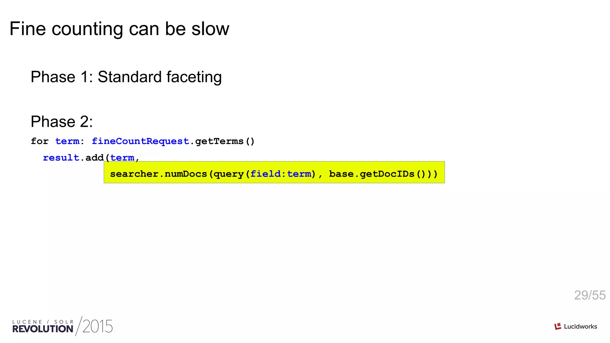 29/55
Fine counting can be slow
Phase 1: Standard faceting
Phase 2:
for term: fineCountRequest.getTerms()
result.add(term,
searcher.numDocs(query(field:term), base.getDocIDs()))
 