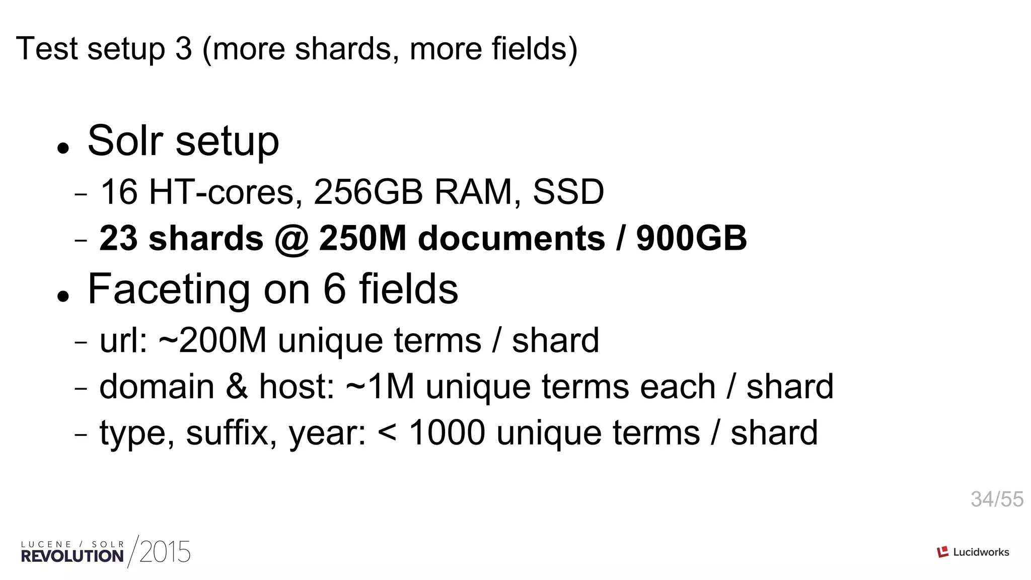 34/55
Test setup 3 (more shards, more fields)
l  Solr setup
-  16 HT-cores, 256GB RAM, SSD
-  23 shards @ 250M documents / 900GB
l  Faceting on 6 fields
-  url: ~200M unique terms / shard
-  domain & host: ~1M unique terms each / shard
-  type, suffix, year: < 1000 unique terms / shard
 