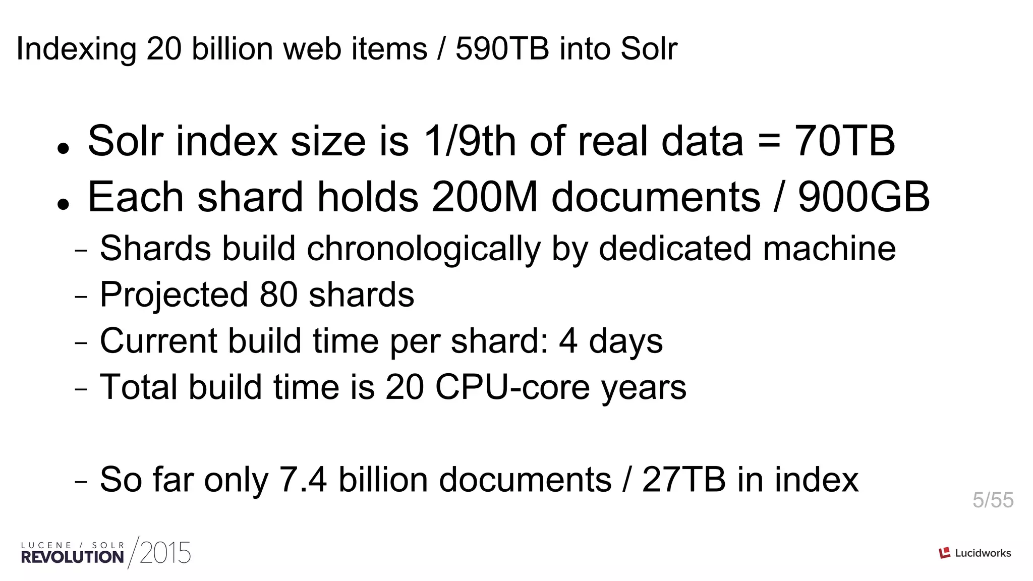 5/55
Indexing 20 billion web items / 590TB into Solr
l  Solr index size is 1/9th of real data = 70TB
l  Each shard holds 200M documents / 900GB
-  Shards build chronologically by dedicated machine
-  Projected 80 shards
-  Current build time per shard: 4 days
-  Total build time is 20 CPU-core years
-  So far only 7.4 billion documents / 27TB in index
 